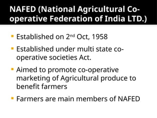 NAFED (National Agricultural Co-
operative Federation of India LTD.)
 Established on 2nd
Oct, 1958
 Established under multi state co-
operative societies Act.
 Aimed to promote co-operative
marketing of Agricultural produce to
benefit farmers
 Farmers are main members of NAFED
 
