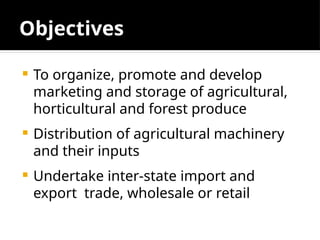 Objectives
 To organize, promote and develop
marketing and storage of agricultural,
horticultural and forest produce
 Distribution of agricultural machinery
and their inputs
 Undertake inter-state import and
export trade, wholesale or retail
 