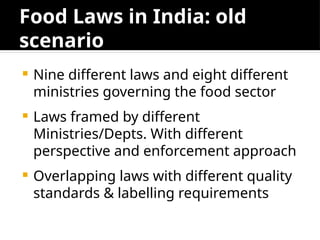 Food Laws in India: old
scenario
 Nine different laws and eight different
ministries governing the food sector
 Laws framed by different
Ministries/Depts. With different
perspective and enforcement approach
 Overlapping laws with different quality
standards & labelling requirements
 