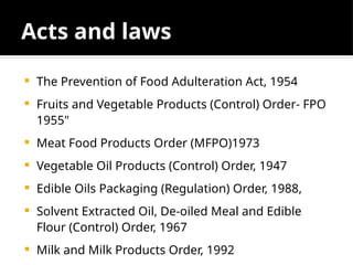 Acts and laws
 The Prevention of Food Adulteration Act, 1954
 Fruits and Vegetable Products (Control) Order- FPO
1955"
 Meat Food Products Order (MFPO)1973
 Vegetable Oil Products (Control) Order, 1947
 Edible Oils Packaging (Regulation) Order, 1988,
 Solvent Extracted Oil, De-oiled Meal and Edible
Flour (Control) Order, 1967
 Milk and Milk Products Order, 1992
 
