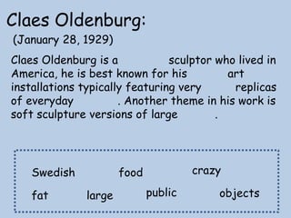Claes Oldenburg:
(January 28, 1929)

Claes Oldenburg is a
sculptor who lived in
America, he is best known for his
art
installations typically featuring very
replicas
of everyday
. Another theme in his work is
soft sculpture versions of large
.

Swedish
fat

crazy

food
large

public

objects

 