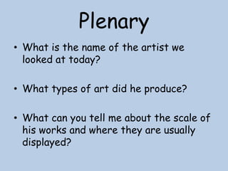 Plenary
• What is the name of the artist we
looked at today?
• What types of art did he produce?
• What can you tell me about the scale of
his works and where they are usually
displayed?

 