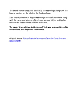 The brand owner is required to display the FSSAI logo along with the
license number on the label of the food package.
Also, the importer shall display FSSAI logo and license number along
with the name and address of the importer on a sticker and is also
required to affixes before customs clearance.
The expert team of Swarit Advisors will help you and provide end to
end solution with regard to Food license.
Original Source: https://swaritadvisors.com/learning/food-license-
requirement/
 