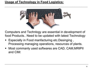 Usage of Technology in Food Logistics:
Computers and Technlogy are essential in development of
food Products.. Need to be updated with latest Technology
 Especially in Food manfacturing etc.Desinging ,
Processing managing operations, resources of plants.
 Most commanly used softwares are CAD, CAM,MRIPII
and CIM:
35
 
