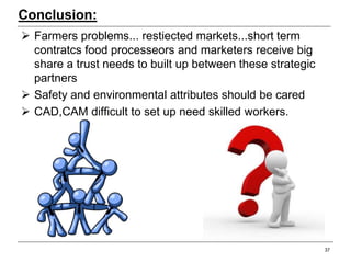 Conclusion:
 Farmers problems... restiected markets...short term
contratcs food processeors and marketers receive big
share a trust needs to built up between these strategic
partners
 Safety and environmental attributes should be cared
 CAD,CAM difficult to set up need skilled workers.
37
 
