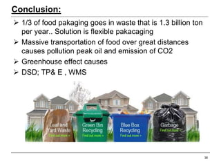 Conclusion:
 1/3 of food pakaging goes in waste that is 1.3 billion ton
per year.. Solution is flexible pakacaging
 Massive transportation of food over great distances
causes pollution peak oil and emission of CO2
 Greenhouse effect causes
 DSD; TP& E , WMS
38
 