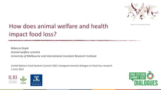 Better lives through livestock
How does animal welfare and health
impact food loss?
Rebecca Doyle
Animal welfare scientist
University of Melbourne and International Livestock Research Institute
United Nations Food Systems Summit 2021 intergovernmental dialogue on food loss research
3 June 2021
 