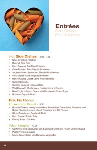 Entrées
                                                   Side Dishes
                                                   Prix Fix Menus




     Hot Side Dishes -              2.95 – 4.95
     ■   Killer Smashed Potatoes
     ■   Basmati Rice Pilaf
     ■   Herb Roasted Red Bliss Potatoes
     ■   Oven Roasted Root Vegetable Medley
     ■   Sauteed Green Beans and Shiitake Mushrooms
     ■   Wok-Seared Asian Vegetable Medley
     ■   Honey Glazed Carrot Coins with Rosemary
     ■   Oven Ratatouille
     ■   Garlicky Sauteed Broccoli Rabe
     ■   Wild Rice with Mushrooms, Cranberries and Pecans
     ■   New England Baked Beans with Bacon and Brown Sugar
     ■   Butternut Squash Gratin

     Prix Fix Menus
     Charcuterie Board - 11.95
     ■   Roasted Turkey, Honey Maple Ham, Roast Beef, Tuna Salad, Muenster and
         Swiss Cheese, Lettuce, Sliced Tomatoes and Dill Pickles
     ■   Sliced Breads and Sandwich Rolls
     ■   Herb Garden Potato Salad
     ■   Freshly Baked Cookies

     Salad Sampler - 12.95
     ■
         California Tuna Salad, Deli Egg Salad and Cranberry Pecan Chicken Salad
     ■   Pasta Primavera Salad
     ■   Mixed Green Salad with Balsamic Vinagrette



10
 