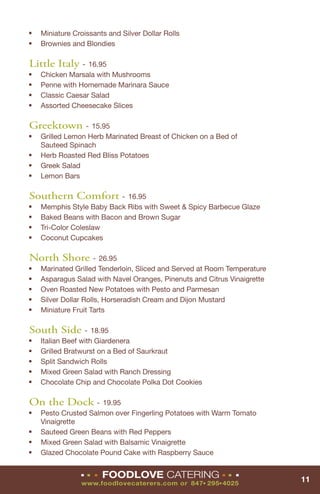 ■   Miniature Croissants and Silver Dollar Rolls
■   Brownies and Blondies

Little Italy - 16.95
■   Chicken Marsala with Mushrooms
■   Penne with Homemade Marinara Sauce
■   Classic Caesar Salad
■   Assorted Cheesecake Slices

Greektown - 15.95
■   Grilled Lemon Herb Marinated Breast of Chicken on a Bed of
    Sauteed Spinach
■   Herb Roasted Red Bliss Potatoes
■   Greek Salad
■   Lemon Bars

Southern Comfort - 16.95
■   Memphis Style Baby Back Ribs with Sweet & Spicy Barbecue Glaze
■   Baked Beans with Bacon and Brown Sugar
■   Tri-Color Coleslaw
■   Coconut Cupcakes

North Shore - 26.95
■   Marinated Grilled Tenderloin, Sliced and Served at Room Temperature
■   Asparagus Salad with Navel Oranges, Pinenuts and Citrus Vinaigrette
■   Oven Roasted New Potatoes with Pesto and Parmesan
■   Silver Dollar Rolls, Horseradish Cream and Dijon Mustard
■   Miniature Fruit Tarts

South Side - 18.95
■   Italian Beef with Giardenera
■   Grilled Bratwurst on a Bed of Saurkraut
■   Split Sandwich Rolls
■   Mixed Green Salad with Ranch Dressing
■   Chocolate Chip and Chocolate Polka Dot Cookies

On the Dock - 19.95
■   Pesto Crusted Salmon over Fingerling Potatoes with Warm Tomato
    Vinaigrette
■   Sauteed Green Beans with Red Peppers
■   Mixed Green Salad with Balsamic Vinaigrette
■
    Glazed Chocolate Pound Cake with Raspberry Sauce

                ■   ■   ■   FOODLOVE CATERING                ■   ■   ■
                                                                          11
                www.foodlovecaterers.com or 847 295 4025
                                                     ■   ■
 