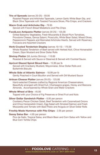 Trio of Spreads (serves 20-25) - 59.95
   Roasted Pepper and Artichoke Tapenade, Lemon Garlic White Bean Dip, and
   Black Olive Tapenade with Toasted Foccacia Slices, Pita Crisps, and Crackers
Warm Crab and Artichoke Dip - 79.95
  Served with French Bread Medallions and Pita Chips
FoodLove Antipasto Platter (serves 20-25) - 125.00
  Grilled Balsamic Vegetables, Fresh Mozzarella & Sliced Plum Tomatoes,
  Provolone Cheese, Genoa Salami, Prosciutto, White Bean Salad, Mixed Olives,
  Pepperoncini Peppers and Marinated Artichoke Hearts. Served with Rosemary
  Foccacia and Assorted Crackers
Herb Crusted Tenderloin Display (serves 10-15) - 175.00
  Whole Roasted Tenderloin of Beef served with Herbed Aioli, Chive Horseradish
  Cream, Dijon Mustard and Silver Dollar Rolls
Shrimp Platter (50 Jumbo Shrimp) - 110.00
   Roasted & Served with Sauce or Steamed & Served with Cocktail Sauce.
Apricot Glazed Spiral Sliced Ham - 15.99 per lb
  Served with Cranberry Mustard, Mayonnaise, Silver Dollar Rolls and
  Buttermilk Biscuits
Whole Side of Atlantic Salmon - 18.99 per lb
  Gently Poached in Court Bouillon and Served with Dill Mustard Sauce
Artisan Cheese Platter (serves 20-25) - 125.00
   Hand-selected Cheeses crafted by Regional American Cheesemakers.
   Beautifully arranged with Dried fruit, Champagne grapes, Honey and Marcona
   Almonds. Accompanied by Whole Grain and Water Crackers
Whole Wheel of Brie - 45.00
  Topped with your Choice of Fig Preserves or Dried Fruit and Nuts
Silver Dollar Sandwich Platter - 6.95 per person
    Cranberry Pecan Chicken Salad, Beef Tenderloin with Caramelized Onions
    and Chive Horseradish Cream, Egg Salad with Smoked Salmon and Fresh
    Mozzarella and Tomato with Basil Pesto and Arugula on Silver Dollar Rolls
Freshly Made Hummus with Pita Chips - 2.95 per person
Sassy Salsa Bar - 4.95 per person
  Pico de Gallo, Tropical Salsa, and Black Bean and Corn Salsa with Yellow and
  Blue Corn Tortilla Chips




               ■   ■   ■   FOODLOVE CATERING                  ■   ■   ■
                                                                                  13
                www.foodlovecaterers.com or 847 295 4025
                                                     ■    ■
 