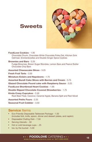 Sweets




FoodLove Cookies - 1.95
  Chocolate Chunk, Chocolate White Chocolate Polka Dot, Kitchen Sink
  Oatmeal, Snickerdoodles and Double Ginger Spice Cookies
Brownies and Bars - 2.25
   Fudge Brownies, Brown Sugar Blondies, Lemon Bars and Peanut Butter
   Chocolate Chip Bars
Assorted Cheesecake Slices - 3.25
Fresh Fruit Tarts - 3.50
Miniature Eclairs and Napoleons - 1.75
Assorted Bundt Cake Slices with Berries and Cream - 3.75
Glazed Chocolate Pound cake with Raspberry Sauce - 3.25
FoodLove Shortbread Heart Cookies - 1.95
Double Dipped Chocolate Covered Strawberries - 1.75
Kinda Crazy Cupcakes - 2.50
   Root Beer Float, Coconut, Caramel Apple, Banana Split and Red Velvet
Assorted Petits Fours - 2.25
Seasonal Fruit Cobbler - 3.50


Service Items
■   Eco-Friendly Disposable Tableware Package - 1.50
    (includes fork, knife, spoon, dinner and dessert plates, and napkin)
■   Disposable Chaﬁng Dish - 7.50
■   Serving Utensils - .50
■   Hot or cold beverage cups - .25
■   Ice, by the bucket - 5.00



                ■   ■   ■   FOODLOVE CATERING                    ■   ■   ■
                                                                             15
                 www. fo o d lo vecat erers. co m o r 8 47 295 4025
                                                       ■     ■
 