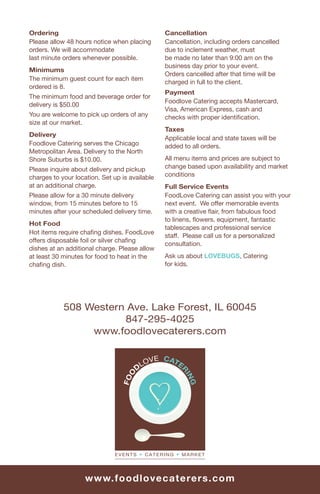 Ordering                                        Cancellation
     Please allow 48 hours notice when placing       Cancellation, including orders cancelled
     orders. We will accommodate                     due to inclement weather, must
     last minute orders whenever possible.           be made no later than 9:00 am on the
                                                     business day prior to your event.
     Minimums
                                                     Orders cancelled after that time will be
     The minimum guest count for each item
                                                     charged in full to the client.
     ordered is 8.
                                                     Payment
     The minimum food and beverage order for
                                                     Foodlove Catering accepts Mastercard,
     delivery is $50.00
                                                     Visa, American Express, cash and
     You are welcome to pick up orders of any        checks with proper identiﬁcation.
     size at our market.
                                                     Taxes
     Delivery
                                                     Applicable local and state taxes will be
     Foodlove Catering serves the Chicago            added to all orders.
     Metropolitan Area. Delivery to the North
     Shore Suburbs is $10.00.                        All menu items and prices are subject to
     Please inquire about delivery and pickup        change based upon availability and market
     charges to your location. Set up is available   conditions
     at an additional charge.                        Full Service Events
     Please allow for a 30 minute delivery           FoodLove Catering can assist you with your
     window, from 15 minutes before to 15            next event. We offer memorable events
     minutes after your scheduled delivery time.     with a creative ﬂair, from fabulous food
                                                     to linens, ﬂowers, equipment, fantastic
     Hot Food
                                                     tablescapes and professional service
     Hot items require chaﬁng dishes. FoodLove
                                                     staff. Please call us for a personalized
     offers disposable foil or silver chaﬁng
                                                     consultation.
     dishes at an additional charge. Please allow
     at least 30 minutes for food to heat in the     Ask us about LOVEBUGS, Catering
     chaﬁng dish.                                    for kids.




                 508 Western Ave. Lake Forest, IL 60045
                            847-295-4025
                      www.foodlovecaterers.com




16                       w w w.fo o d lo vecat erers.c om
 