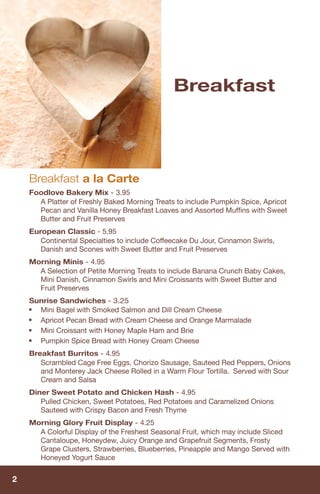 Breakfast




    Breakfast a la Carte
    Foodlove Bakery Mix - 3.95
      A Platter of Freshly Baked Morning Treats to include Pumpkin Spice, Apricot
      Pecan and Vanilla Honey Breakfast Loaves and Assorted Mufﬁns with Sweet
      Butter and Fruit Preserves
    European Classic - 5.95
       Continental Specialties to include Coffeecake Du Jour, Cinnamon Swirls,
       Danish and Scones with Sweet Butter and Fruit Preserves
    Morning Minis - 4.95
      A Selection of Petite Morning Treats to include Banana Crunch Baby Cakes,
      Mini Danish, Cinnamon Swirls and Mini Croissants with Sweet Butter and
      Fruit Preserves
    Sunrise Sandwiches - 3.25
    ■ Mini Bagel with Smoked Salmon and Dill Cream Cheese
    ■ Apricot Pecan Bread with Cream Cheese and Orange Marmalade
    ■ Mini Croissant with Honey Maple Ham and Brie
    ■ Pumpkin Spice Bread with Honey Cream Cheese
    Breakfast Burritos - 4.95
       Scrambled Cage Free Eggs, Chorizo Sausage, Sauteed Red Peppers, Onions
       and Monterey Jack Cheese Rolled in a Warm Flour Tortilla. Served with Sour
       Cream and Salsa
    Diner Sweet Potato and Chicken Hash - 4.95
       Pulled Chicken, Sweet Potatoes, Red Potatoes and Caramelized Onions
       Sauteed with Crispy Bacon and Fresh Thyme
    Morning Glory Fruit Display - 4.25
      A Colorful Display of the Freshest Seasonal Fruit, which may include Sliced
      Cantaloupe, Honeydew, Juicy Orange and Grapefruit Segments, Frosty
      Grape Clusters, Strawberries, Blueberries, Pineapple and Mango Served with
      Honeyed Yogurt Sauce


2
 