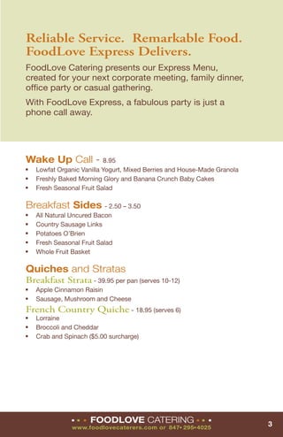 Reliable Service. Remarkable Food.
FoodLove Express Delivers.
FoodLove Catering presents our Express Menu,
created for your next corporate meeting, family dinner,
ofﬁce party or casual gathering.
With FoodLove Express, a fabulous party is just a
phone call away.




Wake Up Call - 8.95
■   Lowfat Organic Vanilla Yogurt, Mixed Berries and House-Made Granola
■   Freshly Baked Morning Glory and Banana Crunch Baby Cakes
■   Fresh Seasonal Fruit Salad

Breakfast Sides - 2.50 – 3.50
■   All Natural Uncured Bacon
■   Country Sausage Links
■   Potatoes O’Brien
■   Fresh Seasonal Fruit Salad
■   Whole Fruit Basket

Quiches and Stratas
Breakfast Strata - 39.95 per pan (serves 10-12)
■   Apple Cinnamon Raisin
■   Sausage, Mushroom and Cheese
French Country Quiche - 18.95 (serves 6)
■   Lorraine
■   Broccoli and Cheddar
■   Crab and Spinach ($5.00 surcharge)




                ■   ■   ■   FOODLOVE CATERING               ■   ■   ■
                                                                          3
                www.foodlovecaterers.com or 847 295 4025
                                                   ■    ■
 