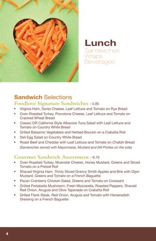 Lunch
                                                 Sandwiches
                                                 Wraps
                                                 Beverages




    Sandwich Selections
    Foodlove Signature Sandwiches - 5.95
    ■   Virginia Ham, Swiss Cheese, Leaf Lettuce and Tomato on Rye Bread
    ■   Oven Roasted Turkey, Provolone Cheese, Leaf Lettuce and Tomato on
        Cracked Wheat Bread
    ■   Classic OR California Style Albacore Tuna Salad with Leaf Lettuce and
        Tomato on Country White Bread
    ■   Grilled Balsamic Vegetables and Herbed Boursin on a Ciabatta Roll
    ■   Deli Egg Salad on Country White Bread
    ■   Roast Beef and Cheddar with Leaf Lettuce and Tomato on Challah Bread
        (Sandwiches served with Mayonnaise, Mustard and Dill Pickles on the side)

    Gourmet Sandwich Assortment - 6.75
    ■   Oven Roasted Turkey, Muenster Cheese, Honey Mustard, Greens and Sliced
        Tomato on a Pretzel Roll
    ■   Shaved Virginia Ham, Thinly Sliced Granny Smith Apples and Brie with Dijon
        Mustard, Greens and Tomato on a French Baguette
    ■   Pecan Cranberry Chicken Salad, Greens and Tomato on Croissant
    ■   Grilled Portabella Mushroom, Fresh Mozzarella, Roasted Peppers, Shaved
        Red Onion, Arugula and Olive Tapenade on Ciabatta Roll
    ■   Grilled Flank Steak, Red Onion, Arugula and Tomato with Horseradish
        Dressing on a French Baguette




4
 