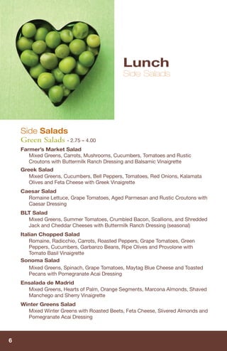 Lunch
                                             Side Salads




    Side Salads
    Green Salads - 2.75 – 4.00
    Farmer’s Market Salad
       Mixed Greens, Carrots, Mushrooms, Cucumbers, Tomatoes and Rustic
       Croutons with Buttermilk Ranch Dressing and Balsamic Vinaigrette
    Greek Salad
       Mixed Greens, Cucumbers, Bell Peppers, Tomatoes, Red Onions, Kalamata
       Olives and Feta Cheese with Greek Vinaigrette
    Caesar Salad
      Romaine Lettuce, Grape Tomatoes, Aged Parmesan and Rustic Croutons with
      Caesar Dressing
    BLT Salad
      Mixed Greens, Summer Tomatoes, Crumbled Bacon, Scallions, and Shredded
      Jack and Cheddar Cheeses with Buttermilk Ranch Dressing (seasonal)
    Italian Chopped Salad
        Romaine, Radicchio, Carrots, Roasted Peppers, Grape Tomatoes, Green
        Peppers, Cucumbers, Garbanzo Beans, Ripe Olives and Provolone with
        Tomato Basil Vinaigrette
    Sonoma Salad
        Mixed Greens, Spinach, Grape Tomatoes, Maytag Blue Cheese and Toasted
        Pecans with Pomegranate Acai Dressing
    Ensalada de Madrid
      Mixed Greens, Hearts of Palm, Orange Segments, Marcona Almonds, Shaved
      Manchego and Sherry Vinaigrette
    Winter Greens Salad
      Mixed Winter Greens with Roasted Beets, Feta Cheese, Slivered Almonds and
      Pomegranate Acai Dressing



6
 