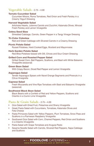 Vegetable Salads - 2.75 – 4.00
Tomato Cucumber Salad
  Cucumber Moons, Roma Tomatoes, Red Onion and Fresh Parsley in a
  Creamy Yogurt Dressing
Harvest Vegetable Salad
  Artichoke Hearts, Julienne Carrots and Zucchini, Kalamata Olives, Minced
  Fresh Parsley and Lemon Vinaigrette
Celery Seed Slaw
   Shredded Cabbage, Carrots, Green Pepper in a Tangy Vinegar Dressing
Tri-Color Coleslaw
    Red and Green Cabbage with Slivered Carrots in a Creamy Dressing
Picnic Potato Salad
   Russet Potatoes, Hard-Cooked Eggs, Mustard and Mayonnaise
Herb Garden Potato Salad
  Red Bliss Potatoes tossed with Dill, Chives and Sour Cream Dressing
Grilled Corn and Roasted Pepper Salad
   Grilled Sweet Corn, Bell Peppers, Scallions, and Basil with White Balsamic
   Vinaigrette (seasonal)
Green Bean Salad
   With Crispy Bacon, Diced Red Pepper and Lemon Vinaigrette
Asparagus Salad
  Tender Asparagus Spears with Navel Orange Segments and Pinenuts in a
  Citrus Vinaigrette
Caprese Salad
  Fresh Mozzarella and Vine Ripe Tomatoes with Basil and Balsamic Vinaigrette
  (seasonal)
Southwest Black Bean Salad
  Black Beans with a Confetti of Red and Yellow Peppers, Scallions and
  Cilantro in a Cumin Lime Vinaigrette

Pasta & Grain Salads - 2.75 – 4.00
■   Orzo Salad with Dried Fruit, Pistachios and Sherry Vinaigrette
■   Greek Pasta Salad with Cucumbers, Tomatoes, Kalamata Olives and
    Feta Cheese
■   Pasta Primavera Salad with Yellow Peppers, Plum Tomatoes, Snow Peas and
    Scallions in a Parmesan Raspberry Vinaigrette
■   Southwest Orzo Salad with Corn, Charred Peppers, Red Onion and Scallions
    in a Cilantro Vinaigrette
■   Pasta Salad with Grape Tomatoes and Arugula Pesto
■   Sesame Noodle Salad with Carrots, Slivered Red Peppers, Napa Cabbage
    and Scallions



               ■   ■   ■   FOODLOVE CATERING                    ■   ■   ■
                                                                                7
                www. fo o d lo vecat erers. co m o r 8 47 271 1331
                                                      ■     ■
 