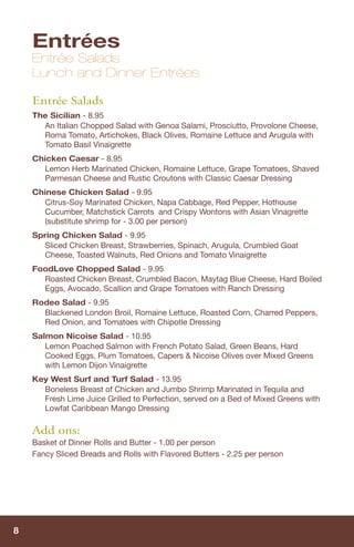 Entrées
    Entrée Salads
    Lunch and Dinner Entrées

    Entrée Salads
    The Sicilian - 8.95
      An Italian Chopped Salad with Genoa Salami, Prosciutto, Provolone Cheese,
      Roma Tomato, Artichokes, Black Olives, Romaine Lettuce and Arugula with
      Tomato Basil Vinaigrette
    Chicken Caesar - 8.95
      Lemon Herb Marinated Chicken, Romaine Lettuce, Grape Tomatoes, Shaved
      Parmesan Cheese and Rustic Croutons with Classic Caesar Dressing
    Chinese Chicken Salad - 9.95
      Citrus-Soy Marinated Chicken, Napa Cabbage, Red Pepper, Hothouse
      Cucumber, Matchstick Carrots and Crispy Wontons with Asian Vinagrette
      (substitute shrimp for - 3.00 per person)
    Spring Chicken Salad - 9.95
       Sliced Chicken Breast, Strawberries, Spinach, Arugula, Crumbled Goat
       Cheese, Toasted Walnuts, Red Onions and Tomato Vinaigrette
    FoodLove Chopped Salad - 9.95
      Roasted Chicken Breast, Crumbled Bacon, Maytag Blue Cheese, Hard Boiled
      Eggs, Avocado, Scallion and Grape Tomatoes with Ranch Dressing
    Rodeo Salad - 9.95
      Blackened London Broil, Romaine Lettuce, Roasted Corn, Charred Peppers,
      Red Onion, and Tomatoes with Chipotle Dressing
    Salmon Nicoise Salad - 10.95
       Lemon Poached Salmon with French Potato Salad, Green Beans, Hard
       Cooked Eggs, Plum Tomatoes, Capers & Nicoise Olives over Mixed Greens
       with Lemon Dijon Vinaigrette
    Key West Surf and Turf Salad - 13.95
      Boneless Breast of Chicken and Jumbo Shrimp Marinated in Tequila and
      Fresh Lime Juice Grilled to Perfection, served on a Bed of Mixed Greens with
      Lowfat Caribbean Mango Dressing

    Add ons:
    Basket of Dinner Rolls and Butter - 1.00 per person
    Fancy Sliced Breads and Rolls with Flavored Butters - 2.25 per person




8
 