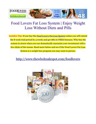 Food Lovers Fat Loss System | Enjoy Weight
         Loss Without Diets and Pills
Insider Tip: If you buy the Food Lovers Fat Loss System online you will extend
 the 8 week trial period by 4 weeks and get $80 in FREE bonuses. Why buy the
 system in stores when you can dramatically maximize your investment with a
 few clicks of the mouse. Read more below and see if the Food Lovers Fat Loss
           System is a weight loss program you may want to pursue.


       http://www.thewholesalespot.com/foodlovers
 