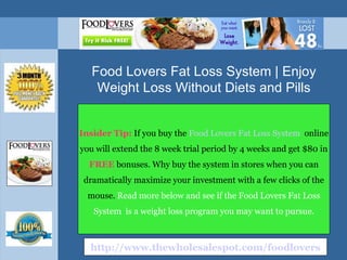 Insider Tip:   If you buy the  Food Lovers Fat Loss System   online you will extend the 8 week trial period by 4 weeks and get $80 in  FREE  bonuses. Why buy the system in stores when you can dramatically maximize your investment with a few clicks of the mouse.  Read more below and see if the Food Lovers Fat Loss System  is a weight loss program you may want to pursue. Food Lovers Fat Loss System | Enjoy Weight Loss Without Diets and Pills http://www.thewholesalespot.com/foodlovers 