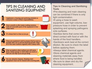 Tips in Cleaning and Sanitizing
Tools
•Pre-cleaning and main cleaning
can be combined if there is only
light contamination.
•If using a hose to wash
equipment, use high-volume, low-
pressure hose in order to prevent
splashing and spraying pathogens
onto surfaces.
•Sanitize items that come into
direct contact with food or with the
hands of the food handlers.
•Sanitizers work best at the correct
dilution. Be sure to check the label
before applying them.
•Always label chemical agents.
•Store chemical agents and
cleaning materials away from
where food is being handled.
•Be sure to clean and dry the
cleaning equipment.
 