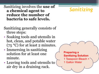 Sanitizing
Sanitizing involves the use of
a chemical agent to
reduce the number of
bacteria to safe levels.
Sanitizing generally consists of
three steps:
• Soaking tools and utensils in
hot, clean, and potable water
(75 °C) for at least 2 minutes.
• Immersing in sanitizing
solution for at least one
minute.
• Leaving tools and utensils to
air dry in a draining rack.
Preparing a
Sanitizing Solution
1 Teaspoon Bleach +
1 Gallon Water
 