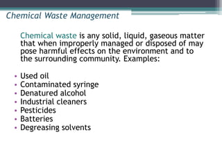 Chemical waste is any solid, liquid, gaseous matter
that when improperly managed or disposed of may
pose harmful effects on the environment and to
the surrounding community. Examples:
• Used oil
• Contaminated syringe
• Denatured alcohol
• Industrial cleaners
• Pesticides
• Batteries
• Degreasing solvents
Chemical Waste Management
 