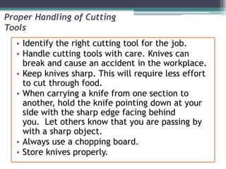 Proper Handling of Cutting
Tools
• Identify the right cutting tool for the job.
• Handle cutting tools with care. Knives can
break and cause an accident in the workplace.
• Keep knives sharp. This will require less effort
to cut through food.
• When carrying a knife from one section to
another, hold the knife pointing down at your
side with the sharp edge facing behind
you. Let others know that you are passing by
with a sharp object.
• Always use a chopping board.
• Store knives properly.
 