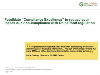 1
FoodMate “Compliance Excellence” to reduce your
losses due non-compliance with China food regulation
FoodMate China –Business development manager
2017.9
Rong Liu （liurong@foodmate.net）
 