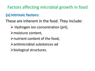 Factors affecting microbial growth in food
(a)Intrinsic factors:
These are inherent in the food. They include:
 Hydrogen ion concentration (pH),
moisture content,
nutrient content of the food,
antimicrobial substances ad
biological structures.
 