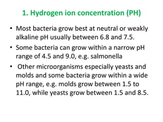 1. Hydrogen ion concentration (PH)
• Most bacteria grow best at neutral or weakly
alkaline pH usually between 6.8 and 7.5.
• Some bacteria can grow within a narrow pH
range of 4.5 and 9.0, e.g. salmonella
• Other microorganisms especially yeasts and
molds and some bacteria grow within a wide
pH range, e.g. molds grow between 1.5 to
11.0, while yeasts grow between 1.5 and 8.5.
 