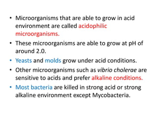 • Microorganisms that are able to grow in acid
environment are called acidophilic
microorganisms.
• These microorganisms are able to grow at pH of
around 2.0.
• Yeasts and molds grow under acid conditions.
• Other microorganisms such as vibrio cholerae are
sensitive to acids and prefer alkaline conditions.
• Most bacteria are killed in strong acid or strong
alkaline environment except Mycobacteria.
 