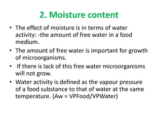 2. Moisture content
• The effect of moisture is in terms of water
activity: -the amount of free water in a food
medium.
• The amount of free water is important for growth
of microorganisms.
• If there is lack of this free water microorganisms
will not grow.
• Water activity is defined as the vapour pressure
of a food substance to that of water at the same
temperature. (Aw = VPFood/VPWater)
 