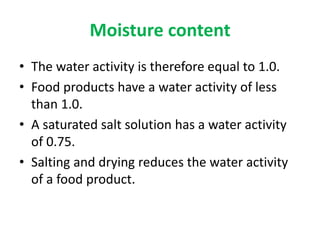 Moisture content
• The water activity is therefore equal to 1.0.
• Food products have a water activity of less
than 1.0.
• A saturated salt solution has a water activity
of 0.75.
• Salting and drying reduces the water activity
of a food product.
 