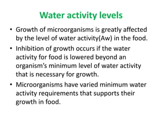 Water activity levels
• Growth of microorganisms is greatly affected
by the level of water activity(Aw) in the food.
• Inhibition of growth occurs if the water
activity for food is lowered beyond an
organism’s minimum level of water activity
that is necessary for growth.
• Microorganisms have varied minimum water
activity requirements that supports their
growth in food.
 