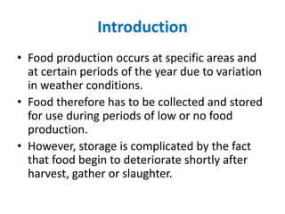 Introduction
• Food production occurs at specific areas and
at certain periods of the year due to variation
in weather conditions.
• Food therefore has to be collected and stored
for use during periods of low or no food
production.
• However, storage is complicated by the fact
that food begin to deteriorate shortly after
harvest, gather or slaughter.
 