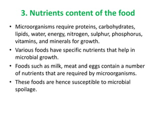 3. Nutrients content of the food
• Microorganisms require proteins, carbohydrates,
lipids, water, energy, nitrogen, sulphur, phosphorus,
vitamins, and minerals for growth.
• Various foods have specific nutrients that help in
microbial growth.
• Foods such as milk, meat and eggs contain a number
of nutrients that are required by microorganisms.
• These foods are hence susceptible to microbial
spoilage.
 