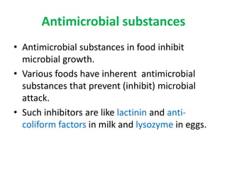 Antimicrobial substances
• Antimicrobial substances in food inhibit
microbial growth.
• Various foods have inherent antimicrobial
substances that prevent (inhibit) microbial
attack.
• Such inhibitors are like lactinin and anti-
coliform factors in milk and lysozyme in eggs.
 