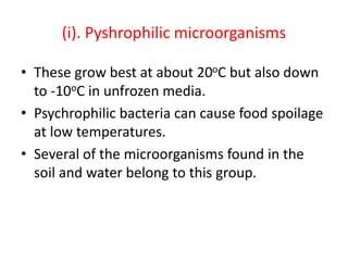 (i). Pyshrophilic microorganisms
• These grow best at about 20oC but also down
to -10oC in unfrozen media.
• Psychrophilic bacteria can cause food spoilage
at low temperatures.
• Several of the microorganisms found in the
soil and water belong to this group.
 