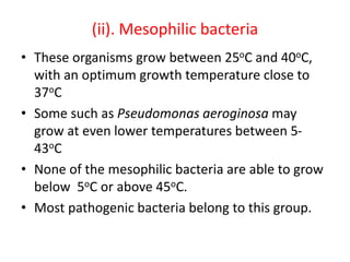 (ii). Mesophilic bacteria
• These organisms grow between 25oC and 40oC,
with an optimum growth temperature close to
37oC
• Some such as Pseudomonas aeroginosa may
grow at even lower temperatures between 5-
43oC
• None of the mesophilic bacteria are able to grow
below 5oC or above 45oC.
• Most pathogenic bacteria belong to this group.
 