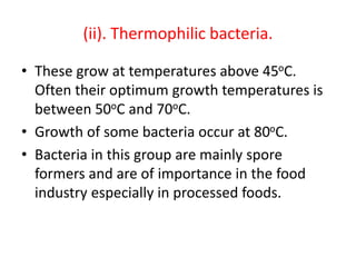 (ii). Thermophilic bacteria.
• These grow at temperatures above 45oC.
Often their optimum growth temperatures is
between 50oC and 70oC.
• Growth of some bacteria occur at 80oC.
• Bacteria in this group are mainly spore
formers and are of importance in the food
industry especially in processed foods.
 