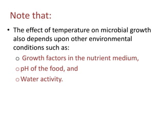 Note that:
• The effect of temperature on microbial growth
also depends upon other environmental
conditions such as:
o Growth factors in the nutrient medium,
opH of the food, and
oWater activity.
 