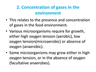 2. Concentration of gases in the
environment
• This relates to the presence and concentration
of gases in the food environment.
• Various microorganisms require for growth,
either high oxygen tension (aerobic), low
oxygen tension(microaerobic) or absence of
oxygen (anaerobic).
• Some microorganisms may grow either in high
oxygen tension, or in the absence of oxygen
(facultative anaerobes).
 