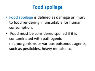 Food spoilage
• Food spoilage is defined as damage or injury
to food rendering in unsuitable for human
consumption.
• Food must be considered spoiled if it is
contaminated with pathogenic
microorganisms or various poisonous agents,
such as pesticides, heavy metals etc.
 