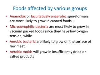 Foods affected by various groups
• Anaerobic or facultatively anaerobic sporeformers
are most likely to grow in canned foods .
• Microaerophilic bacteria are most likely to grow in
vacuum packed foods since they have low oxygen
tension, while
• Aerobic bacteria are likely to grow on the surface of
raw meat.
• Aerobic molds will grow in insufficiently dried or
salted products
 
