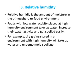 3. Relative humidity
• Relative humidiy is the amount of moisture in
the atmosphere or food environment.
• Foods with low water activity placed at high
humidity environment take up water, increase
their water activity and get spoiled easily.
• For example, dry grains stored in a
environment with high humidity will take up
water and undergo mold spoilage.
 