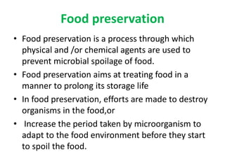 Food preservation
• Food preservation is a process through which
physical and /or chemical agents are used to
prevent microbial spoilage of food.
• Food preservation aims at treating food in a
manner to prolong its storage life
• In food preservation, efforts are made to destroy
organisms in the food,or
• Increase the period taken by microorganism to
adapt to the food environment before they start
to spoil the food.
 