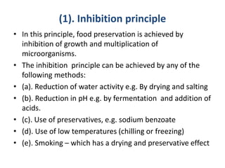 (1). Inhibition principle
• In this principle, food preservation is achieved by
inhibition of growth and multiplication of
microorganisms.
• The inhibition principle can be achieved by any of the
following methods:
• (a). Reduction of water activity e.g. By drying and salting
• (b). Reduction in pH e.g. by fermentation and addition of
acids.
• (c). Use of preservatives, e.g. sodium benzoate
• (d). Use of low temperatures (chilling or freezing)
• (e). Smoking – which has a drying and preservative effect
 