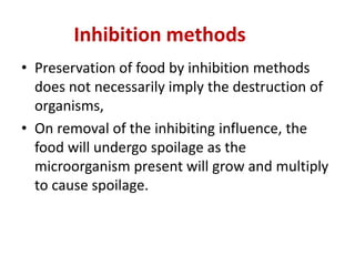 Inhibition methods
• Preservation of food by inhibition methods
does not necessarily imply the destruction of
organisms,
• On removal of the inhibiting influence, the
food will undergo spoilage as the
microorganism present will grow and multiply
to cause spoilage.
 