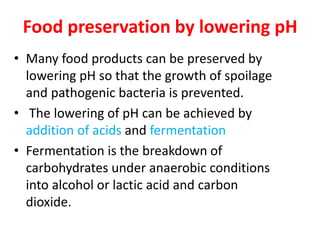 Food preservation by lowering pH
• Many food products can be preserved by
lowering pH so that the growth of spoilage
and pathogenic bacteria is prevented.
• The lowering of pH can be achieved by
addition of acids and fermentation
• Fermentation is the breakdown of
carbohydrates under anaerobic conditions
into alcohol or lactic acid and carbon
dioxide.
 